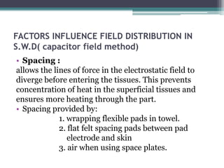 FACTORS INFLUENCE FIELD DISTRIBUTION IN
S.W.D( capacitor field method)
• Spacing :
allows the lines of force in the electrostatic field to
diverge before entering the tissues. This prevents
concentration of heat in the superficial tissues and
ensures more heating through the part.
• Spacing provided by:
1. wrapping flexible pads in towel.
2. flat felt spacing pads between pad
electrode and skin
3. air when using space plates.
 