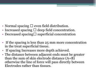 • Normal spacing even field distribution.
• Increased spacing deep field concentration.
• Decreased spacing superficial concentration
• If the spacing is less than 25 mm more concentration
in the treat superficial tissue.
• If spacing Increases more depth achieved.
• The distance between adjacent ends must be greater
than the sum of skin electrode distance (A+B)
otherwise the line of force will pass directly between
Electrodes rather than tissues.
 
