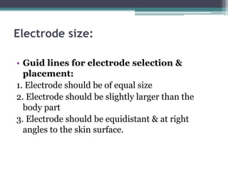 Electrode size:
• Guid lines for electrode selection &
placement:
1. Electrode should be of equal size
2. Electrode should be slightly larger than the
body part
3. Electrode should be equidistant & at right
angles to the skin surface.
 