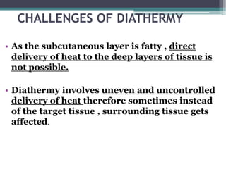CHALLENGES OF DIATHERMY
• As the subcutaneous layer is fatty , direct
delivery of heat to the deep layers of tissue is
not possible.
• Diathermy involves uneven and uncontrolled
delivery of heat therefore sometimes instead
of the target tissue , surrounding tissue gets
affected.
 