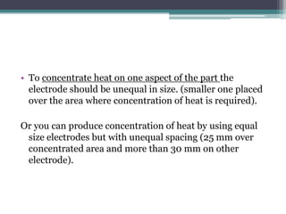 • To concentrate heat on one aspect of the part the
electrode should be unequal in size. (smaller one placed
over the area where concentration of heat is required).
Or you can produce concentration of heat by using equal
size electrodes but with unequal spacing (25 mm over
concentrated area and more than 30 mm on other
electrode).
 