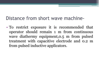 Distance from short wave machine-
• To restrict exposure it is recommended that
operator should remain 1 m from continuous
wave diathermy equipment,0.5 m from pulsed
treatment with capacitive electrode and 0.2 m
from pulsed inductive applicators.
 