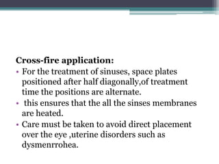 Cross-fire application:
• For the treatment of sinuses, space plates
positioned after half diagonally,of treatment
time the positions are alternate.
• this ensures that the all the sinses membranes
are heated.
• Care must be taken to avoid direct placement
over the eye ,uterine disorders such as
dysmenrrohea.
 
