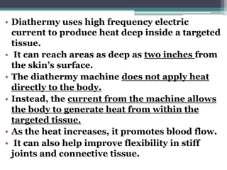 • Diathermy uses high frequency electric
current to produce heat deep inside a targeted
tissue.
• It can reach areas as deep as two inches from
the skin’s surface.
• The diathermy machine does not apply heat
directly to the body.
• Instead, the current from the machine allows
the body to generate heat from within the
targeted tissue.
• As the heat increases, it promotes blood flow.
• It can also help improve flexibility in stiff
joints and connective tissue.
 