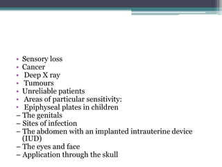 • Sensory loss
• Cancer
• Deep X ray
• Tumours
• Unreliable patients
• Areas of particular sensitivity:
• Epiphyseal plates in children
– The genitals
– Sites of infection
– The abdomen with an implanted intrauterine device
(IUD)
– The eyes and face
– Application through the skull
 