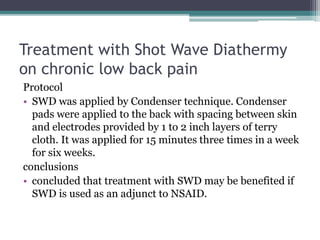 Treatment with Shot Wave Diathermy
on chronic low back pain
Protocol
• SWD was applied by Condenser technique. Condenser
pads were applied to the back with spacing between skin
and electrodes provided by 1 to 2 inch layers of terry
cloth. It was applied for 15 minutes three times in a week
for six weeks.
conclusions
• concluded that treatment with SWD may be benefited if
SWD is used as an adjunct to NSAID.
 