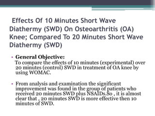 Effects Of 10 Minutes Short Wave
Diathermy (SWD) On Osteoarthritis (OA)
Knee; Compared To 20 Minutes Short Wave
Diathermy (SWD)
• General Objective:
To compare the effects of 10 minutes (experimental) over
20 minutes (control) SWD in treatment of OA knee by
using WOMAC.
• From analysis and examination the significant
improvement was found in the group of patients who
received 20 minutes SWD plus NSAIDs.So , it is almost
clear that , 20 minutes SWD is more effective then 10
minutes of SWD.
 