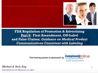 www.complianceonlie.com
©2010 Copyright
© 2015 ComplianceOnline
This training session is sponsored by
1
FDA Regulation of Promotion & Advertising
Part 6: First Amendment, Off-Label
and False Claims; Guidance on Medical Product
Communications Consistent with Labeling
ComplianceOnline Seminar
November 6-7, 2014
Michael A. Swit, Esq.
LAW OFFICES OF MICHAEL A. SWIT
 