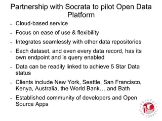Partnership with Socrata to pilot Open Data
Platform
 Cloud-based service
 Focus on ease of use & flexibility
 Integrates seamlessly with other data repositories
 Each dataset, and even every data record, has its
own endpoint and is query enabled
 Data can be readily linked to achieve 5 Star Data
status
 Clients include New York, Seattle, San Francisco,
Kenya, Australia, the World Bank….and Bath
 Established community of developers and Open
Source Apps
 