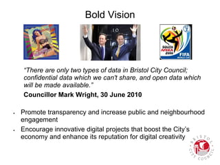 Bold Vision
“There are only two types of data in Bristol City Council;
confidential data which we can't share, and open data which
will be made available.”
Councillor Mark Wright, 30 June 2010
 Promote transparency and increase public and neighbourhood
engagement
 Encourage innovative digital projects that boost the City’s
economy and enhance its reputation for digital creativity
 
