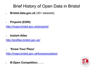 Brief History of Open Data in Bristol
 Bristol.data.gov.uk (30+ datasets)
 Pinpoint (ESRI)
http://maps.bristol.gov.uk/pinpoint/
 Instant Atlas
http://profiles.bristol.gov.uk/
 ‘Know Your Place’
http://maps.bristol.gov.uk/knowyourplace/
 B-Open Competition…….
 
