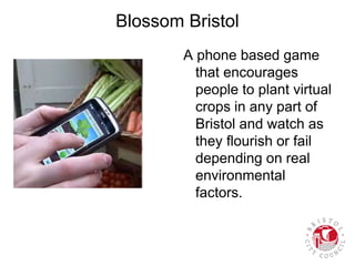 Blossom Bristol
A phone based game
that encourages
people to plant virtual
crops in any part of
Bristol and watch as
they flourish or fail
depending on real
environmental
factors.
 