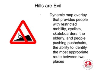 Hills are Evil
Dynamic map overlay
that provides people
with restricted
mobility, cyclists,
skateboarders, the
elderly, and people
pushing pushchairs,
the ability to identify
the most appropriate
route between two
places
 