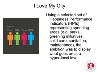 I Love My City
Using a selected set of
Happiness Performance
Indicators (HPIs)
representing spending
areas (e.g. parks,
greening initiatives,
child care, sanitation,
maintenance), the
ambition was to display
what goes on at a
hyper-local level.
 