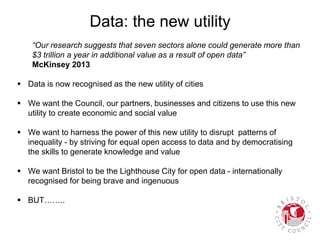 Data: the new utility
“Our research suggests that seven sectors alone could generate more than
$3 trillion a year in additional value as a result of open data”
McKinsey 2013
 Data is now recognised as the new utility of cities
 We want the Council, our partners, businesses and citizens to use this new
utility to create economic and social value
 We want to harness the power of this new utility to disrupt patterns of
inequality - by striving for equal open access to data and by democratising
the skills to generate knowledge and value
 We want Bristol to be the Lighthouse City for open data - internationally
recognised for being brave and ingenuous
 BUT……..
 