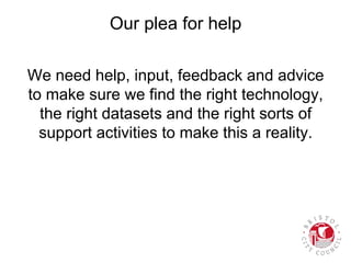 Our plea for help
We need help, input, feedback and advice
to make sure we find the right technology,
the right datasets and the right sorts of
support activities to make this a reality.
 