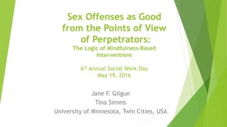Sex Offenses as Good
from the Points of View
of Perpetrators:
The Logic of Mindfulness-Based
Interventions
6th Annual Social Work Day
May 19, 2016
Jane F. Gilgun
Tina Simms
University of Minnesota, Twin Cities, USA
 