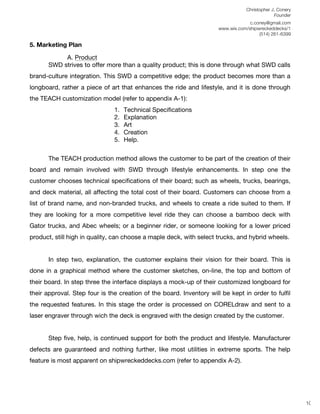 Christopher J. Conery
                                                                                              Founder
	
                                                                                 c.coney@gmail.com
	
                                                                    www.wix.com/shipwreckeddecks/1
                                                                                       (514) 261-6399
	
  
5. Marketing Plan

            A. Product
       SWD strives to offer more than a quality product; this is done through what SWD calls
brand-culture integration. This SWD a competitive edge; the product becomes more than a
longboard, rather a piece of art that enhances the ride and lifestyle, and it is done through
the TEACH customization model (refer to appendix A-1):
                               1.   Technical Specifications
                               2.   Explanation
                               3.   Art
                               4.   Creation
                               5.   Help.

       The TEACH production method allows the customer to be part of the creation of their
board and remain involved with SWD through lifestyle enhancements. In step one the
customer chooses technical specifications of their board; such as wheels, trucks, bearings,
and deck material, all affecting the total cost of their board. Customers can choose from a
list of brand name, and non-branded trucks, and wheels to create a ride suited to them. If
they are looking for a more competitive level ride they can choose a bamboo deck with
Gator trucks, and Abec wheels; or a beginner rider, or someone looking for a lower priced
product, still high in quality, can choose a maple deck, with select trucks, and hybrid wheels.


       In step two, explanation, the customer explains their vision for their board. This is
done in a graphical method where the customer sketches, on-line, the top and bottom of
their board. In step three the interface displays a mock-up of their customized longboard for
their approval. Step four is the creation of the board. Inventory will be kept in order to fulfil
the requested features. In this stage the order is processed on CORELdraw and sent to a
laser engraver through wich the deck is engraved with the design created by the customer.


       Step five, help, is continued support for both the product and lifestyle. Manufacturer
defects are guaranteed and nothing further, like most utilities in extreme sports. The help
feature is most apparent on shipwreckeddecks.com (refer to appendix A-2).

	
  
	
  
	
  
                                                                                                         10
 