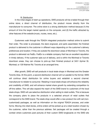 Christopher J. Conery
                                                                                              Founder
	
                                                                                 c.coney@gmail.com
	
                                                                    www.wix.com/shipwreckeddecks/1
                                                                                       (514) 261-6399
	
  


               B. Distribution
       In the initial stages of start-up operations, SWD products will be e-tailed through their
online store; a direct channel of distribution, the product moves directly from the
manufacturer to consumer. The online store is a strong distribution method because (1) the
amount of time the target market spends on the computer, and (2) the traffic attracted by
other features of the website (music, routes, news, etc.).


       Customers walk through the TEACH integrated production method online to submit
their order. The order is processed, the deck engraved, and parts assembled; the finished
product is delivered to the customer in different ways depending on the customer’s delivery
preferences and location. If they are outside the downtown areas of Montreal or Toronto, the
product is delivered via FedEx. FedEx is a reliable company that has an excellent reputation
in timely delivery. If the customer opts out of delivery, and is within the Montreal or Toronto
downtown areas, they can choose to pick-up their finished product at 3451 Aylmer St.
Montreal, or 129 Walmer Rd. Toronto at an arranged time.


       After growth, SWD will sell products in local skate shops in Montreal and the Greater
Toronto Area. At this point, a second distribution channel will run parallel to the former; SWD
will continue direct distribution for online buyers and establish a second channel:
manufacturer to retailer to consumer. Retailing in local skate shops will enhance the reliability
and credibility of SWD, and will enhance market share growth by extending competition to
off-line sellers. This will also expand the reach of the SWD brand to customers of the local
skate shops. SWD will use selective distribution when selling to retail outlets. This is because
the company plans to place the products in a selected amount of retail outlets that
correspond to the SWD brand. The skate shop would offer a new product line with set (non-
customized) packages, as well as information on the original TEACH process, and order
forms. Moving into retail stores, online orders will be picked up at a retail location chosen by
the customer, rather than the previous address. Set packages will be created through a
contest where customers post pictures of their custom SWD longboards on the SWD site
	
  
	
  
	
  
                                                                                                         11
 