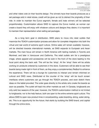 Christopher J. Conery
                                                                                               Founder
	
                                                                              c.coney@gmail.com
	
                                                                 www.wix.com/shipwreckeddecks/1
                                                                                    (514) 261-6399
	
  
and other riders vote on their favorite design. The winners have their boards produces as a
set package sold in retail stores, credit will be given as not to distract the originality of their
ride. In order to maintain the Curve segment, female and male winners will be selected
proportionately. Customization allows SWD to capture the Curve market, as woman can
create a board they will enjoy with whatever colours and designs they desire; it is important
to maintain their representation when selling set packages.


       As a long term goal in distribution, SWD plans to move into retail outlets that
maximize the TEACH customization process and allow for complete integration into both the
virtual and real world of extreme sport culture. Online sales will remain available; however,
will be directed towards international markets, as SWD expands to European and Asian
markets. The main focus will remain in North America with testing markets in Toronto and
Montreal, and later in Vancouver and California. The retail outlets aim for a prestigious
image, where apparel and accessories will be sold in the front of the store leading to the
focal point along the back wall. This will be the ʻshopʼ. At the ʻshopʼ there will be artists
working on products ordered by customers in the store. Customers will be able to see their
boards being made right in front of them, as they enjoy a complementary Redbull to enhance
the experience. There will be a lounge for customers to interact and remain informed on
cultural and SWD news. Distributed at the counter of the ʻshopʼ will be touch screen
interfaces where customers can go through the TEACH process, and even sketch there
ideas on the tablet provided. The order goes directly to the artists who create the boards as
soon as possible. The outlet will lead into other markets as well. In Canada, longboards are
only sold two seasons of the year; however, the TEACH customization method is not limited
to longboards; nor is the help feature, both are open to the entire extreme sport culture. This
allows SWD to open new product lines in snowboarding, wake boarding, skiing, water skiing,
etc. This is an opportunity for the future, that starts by building the SWD brand, and capital
through the online store.




	
  
	
  
	
  
                                                                                                          12
 