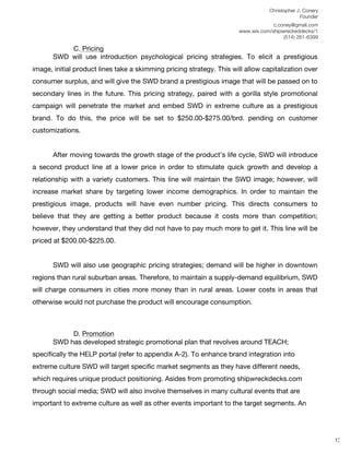 Christopher J. Conery
                                                                                               Founder
	
                                                                                  c.coney@gmail.com
	
                                                                     www.wix.com/shipwreckeddecks/1
                                                                                        (514) 261-6399
	
  
           C. Pricing
       SWD will use introduction psychological pricing strategies. To elicit a prestigious
image, initial product lines take a skimming pricing strategy. This will allow capitalization over
consumer surplus, and will give the SWD brand a prestigious image that will be passed on to
secondary lines in the future. This pricing strategy, paired with a gorilla style promotional
campaign will penetrate the market and embed SWD in extreme culture as a prestigious
brand. To do this, the price will be set to $250.00-$275.00/brd. pending on customer
customizations.


       After moving towards the growth stage of the product’s life cycle, SWD will introduce
a second product line at a lower price in order to stimulate quick growth and develop a
relationship with a variety customers. This line will maintain the SWD image; however, will
increase market share by targeting lower income demographics. In order to maintain the
prestigious image, products will have even number pricing. This directs consumers to
believe that they are getting a better product because it costs more than competition;
however, they understand that they did not have to pay much more to get it. This line will be
priced at $200.00-$225.00.


       SWD will also use geographic pricing strategies; demand will be higher in downtown
regions than rural suburban areas. Therefore, to maintain a supply-demand equilibrium, SWD
will charge consumers in cities more money than in rural areas. Lower costs in areas that
otherwise would not purchase the product will encourage consumption.



            D. Promotion
       SWD has developed strategic promotional plan that revolves around TEACH;
specifically the HELP portal (refer to appendix A-2). To enhance brand integration into
extreme culture SWD will target specific market segments as they have different needs,
which requires unique product positioning. Asides from promoting shipwreckdecks.com
through social media; SWD will also involve themselves in many cultural events that are
important to extreme culture as well as other events important to the target segments. An
	
  
	
  
	
  
                                                                                                          13
 