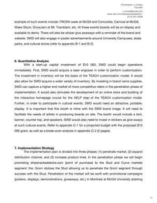 Christopher J. Conery
                                                                                           Founder
	
                                                                         c.coney@gmail.com
	
                                                            www.wix.com/shipwreckeddecks/1
                                                                               (514) 261-6399
	
  
example of such events include: FROSH week at McGill and Concordia, Carnival at McGill,
Wake Stock, SnowJam at Mt. Tramblant, etc. At these events boards will be on display and
available to demo. There will also be sticker give awaways with a reminder of the brand and
website. SWD will also engage in poster advertisements around University Campuses, skate
parks, and cultural stores (refer to appendix B-1 and B-2).




6. Quantitative Analysis
      With a start-up capital investment of $10 000, SWD could begin operations
immediately. First, SWD would acquire a laser engraver in order to perform customization.
The investment in inventory will be the basis of the TEACH customization model. It would
also allow for SWD acquire a wider variety of inventory. By investing in brand name supplies,
SWD can capture a higher end market of more competitive riders in the penetration phase of
implementation. It would also stimulate the development of an online store and building of
the interactive homepage crucial for the HELP step of the TEACH customization model.
Further, in order to participate in cultural events, SWD would need an attractive, portable,
display. It is important that this booth is inline with the SWD brand image. It will need to
facilitate the needs of artists in producing boards on site. The booth would include a tent,
banner, counter top, and speakers. SWD would also need to invest in stickers as give-aways
at such cultural events. Refer to appendix C-1 for a projected budget with the proposed $10
000 grant, as well as a break-even analysis in appendix C-2 (2 pages).




7. Implementation Strategy
      The implementation plan is divided into three phases: (1) penetrate market, (2) expand
distribution channel, and (3) increase product lines. In the penetration phase we will begin
promoting shipwreckeddecks.com (point of purchase) to the Stud and Curve markets
segment; the; Grom idolizes the Stud allowing us to penetrate the Grom segment through
success with the Stud. Penetration of the market will be swift with promotional campaigns
(posters, displays, demonstrations, giveaways, etc.) in Montreal at McGill University (starting
	
  
	
  
	
  
                                                                                                      14
 
