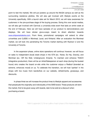 Christopher J. Conery
                                                                                                  Founder
	
                                                                           c.coney@gmail.com
	
                                                              www.wix.com/shipwreckeddecks/1
                                                                                 (514) 261-6399
	
  
point to test the market). We will put posters up around the McGill campus as well as the
surrounding residence ghettos. We will also get involved with lifestyle events at the
University specifically. With a launch date set for March 2012; we will raise awareness for
customers in the pre-purchase stage of the buying process. Doing this over social medias,
we will also get involved with Carnival; a university-wide event that lasts an entire week at
the end of February. Here we will have samples of our product to demonstrations and
displays.    We   will   have   sticker   give-a-ways     meant    to   direct   attention     towards
www.shipwreckdecks.com. From there, promotional campaigns will extend to other
univertities and CJEBS in Montreal, Laval, and Kirkland. After an evaluation the Montreal
market, we will look into penetrating the Toronto market starting with Ryerson U and the
University of Toronto.


       In the expansion phase, online store operations will continue; however, we will focus
on sales to independent (local) skate shops in the GTA (ex.: Noise, So Hip, Gravity), and
Montreal (ex.: Off the Wall, Underground, Empire). To maintain and enhance TEACH
(integrative production), there will be an Artist/Salesperson at each shop (during the busiest
hours) who creates the board on-site while the customer enjoys a Redbull (branded as
extreme, enhances mood) on us. To celebrate the transition, we will host ʻpartiesʼ in the
shops with live music from bands/DJs on our website, refreshments, giveaways, and
discounts.



       In phase three we will increase the product lines to lifestyle apparel and accessories
that perpetuate the originality and individuality of the SWD brand. These products will skim
the market, first to be given away with boards, later to be sold at a discount when
purchasing a board.




                         Refer to appendix D-2 for an outline of each phase of the implementation plan.

	
  
	
  
	
  
                                                                                                             15
 