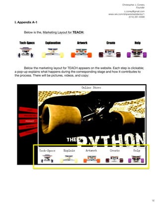 Christopher J. Conery
                                                                                          Founder
	
                                                                             c.coney@gmail.com
	
                                                                www.wix.com/shipwreckeddecks/1
                                                                                   (514) 261-6399
	
  
I. Appendix A-1


       Below is the, Marketing Layout for TEACH:




       Below the marketing layout for TEACH appears on the website. Each step is clickable;
a pop-up explains what happens during the corresponding stage and how it contributes to
the process. There will be pictures, videos, and copy:
	
  




	
  
	
  
	
  
                                                                                                     16
 