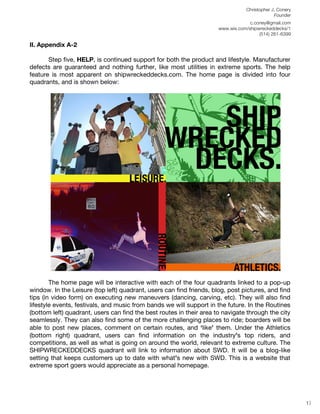 Christopher J. Conery
                                                                                              Founder
	
                                                                                 c.coney@gmail.com
	
                                                                    www.wix.com/shipwreckeddecks/1
                                                                                       (514) 261-6399
	
  
II. Appendix A-2

       Step five, HELP, is continued support for both the product and lifestyle. Manufacturer
defects are guaranteed and nothing further, like most utilities in extreme sports. The help
feature is most apparent on shipwreckeddecks.com. The home page is divided into four
quadrants, and is shown below:




        The home page will be interactive with each of the four quadrants linked to a pop-up
window. In the Leisure (top left) quadrant, users can find friends, blog, post pictures, and find
tips (in video form) on executing new maneuvers (dancing, carving, etc). They will also find
lifestyle events, festivals, and music from bands we will support in the future. In the Routines
(bottom left) quadrant, users can find the best routes in their area to navigate through the city
seamlessly. They can also find some of the more challenging places to ride; boarders will be
able to post new places, comment on certain routes, and ʻlikeʼ them. Under the Athletics
(bottom right) quadrant, users can find information on the industry’s top riders, and
competitions, as well as what is going on around the world, relevant to extreme culture. The
SHIPWRECKEDDECKS quadrant will link to information about SWD. It will be a blog-like
setting that keeps customers up to date with what’s new with SWD. This is a website that
extreme sport goers would appreciate as a personal homepage.
	
  
	
  
	
  
                                                                                                         17
 