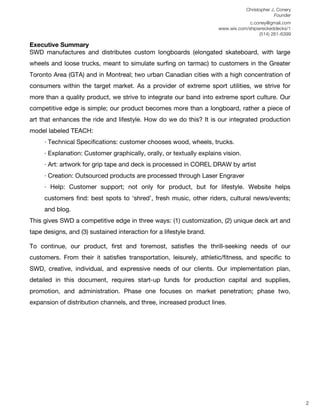 Christopher J. Conery
                                                                                                 Founder
	
                                                                       c.coney@gmail.com
	
                                                          www.wix.com/shipwreckeddecks/1
                                                                             (514) 261-6399
	
  
Executive Summary
SWD manufactures and distributes custom longboards (elongated skateboard, with large
wheels and loose trucks, meant to simulate surﬁng on tarmac) to customers in the Greater
Toronto Area (GTA) and in Montreal; two urban Canadian cities with a high concentration of
consumers within the target market. As a provider of extreme sport utilities, we strive for
more than a quality product, we strive to integrate our band into extreme sport culture. Our
competitive edge is simple; our product becomes more than a longboard, rather a piece of
art that enhances the ride and lifestyle. How do we do this? It is our integrated production
model labeled TEACH:
       · Technical Speciﬁcations: customer chooses wood, wheels, trucks.
       · Explanation: Customer graphically, orally, or textually explains vision.
       · Art: artwork for grip tape and deck is processed in COREL DRAW by artist
       · Creation: Outsourced products are processed through Laser Engraver
       · Help: Customer support; not only for product, but for lifestyle. Website helps
       customers ﬁnd: best spots to ʻshredʼ, fresh music, other riders, cultural news/events;
       and blog.
This gives SWD a competitive edge in three ways: (1) customization, (2) unique deck art and
tape designs, and (3) sustained interaction for a lifestyle brand.

To continue, our product, ﬁrst and foremost, satisﬁes the thrill-seeking needs of our
customers. From their it satisﬁes transportation, leisurely, athletic/ﬁtness, and speciﬁc to
SWD, creative, individual, and expressive needs of our clients. Our implementation plan,
detailed in this document, requires start-up funds for production capital and supplies,
promotion, and administration. Phase one focuses on market penetration; phase two,
expansion of distribution channels, and three, increased product lines.




	
  
	
  
	
  
                                                                                                            2
 