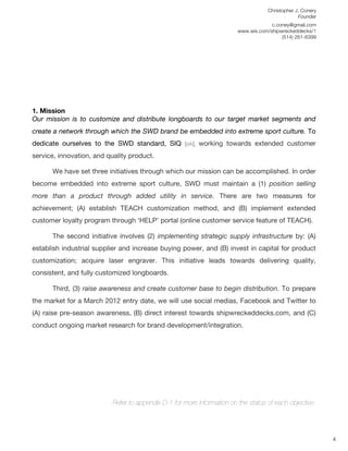 Christopher J. Conery
                                                                                                 Founder
	
                                                                                    c.coney@gmail.com
	
                                                                       www.wix.com/shipwreckeddecks/1
                                                                                          (514) 261-6399
	
  

	
  
	
  
	
  
	
  
	
  


1. Mission
Our mission is to customize and distribute longboards to our target market segments and
create a network through which the SWD brand be embedded into extreme sport culture. To
dedicate ourselves to the SWD standard, SIQ [sik], working towards extended customer
service, innovation, and quality product.

       We have set three initiatives through which our mission can be accomplished. In order
become embedded into extreme sport culture, SWD must maintain a (1) position selling
more than a product through added utility in service. There are two measures for
achievement; (A) establish TEACH customization method, and (B) implement extended
customer loyalty program through ‘HELP’ portal (online customer service feature of TEACH).

       The second initiative involves (2) implementing strategic supply infrastructure by: (A)
establish industrial supplier and increase buying power, and (B) invest in capital for product
customization; acquire laser engraver. This initiative leads towards delivering quality,
consistent, and fully customized longboards.

       Third, (3) raise awareness and create customer base to begin distribution. To prepare
the market for a March 2012 entry date, we will use social medias, Facebook and Twitter to
(A) raise pre-season awareness, (B) direct interest towards shipwreckeddecks.com, and (C)
conduct ongoing market research for brand development/integration.




                           Refer to appendix D-1 for more information on the status of each objective.
	
  
	
  
	
  
                                                                                                            4
 