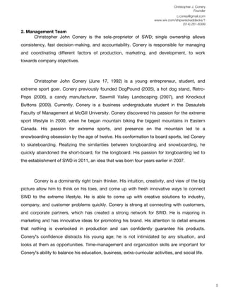 Christopher J. Conery
                                                                                               Founder
	
                                                                        c.coney@gmail.com
	
                                                           www.wix.com/shipwreckeddecks/1
                                                                              (514) 261-6399
	
  
2. Management Team
      Christopher John Conery is the sole-proprietor of SWD; single ownership allows
consistency, fast decision-making, and accountability. Conery is responsible for managing
and coordinating different factors of production, marketing, and development, to work
towards company objectives.



       Christopher John Conery (June 17, 1992) is a young entrepreneur, student, and
extreme sport goer. Conery previously founded DogPound (2005), a hot dog stand, Retro-
Pops (2006), a candy manufacturer, Sawmill Valley Landscaping (2007), and Knockout
Buttons (2009). Currently, Conery is a business undergraduate student in the Desautels
Faculty of Management at McGill University. Conery discovered his passion for the extreme
sport lifestyle in 2000, when he began mountain biking the biggest mountains in Eastern
Canada. His passion for extreme sports, and presence on the mountain led to a
snowboarding obsession by the age of twelve. His conformation to board sports, led Conery
to skateboarding. Realizing the similarities between longboarding and snowboarding, he
quickly abandoned the short-board, for the longboard. His passion for longboarding led to
the establishment of SWD in 2011, an idea that was born four years earlier in 2007.



       Conery is a dominantly right brain thinker. His intuition, creativity, and view of the big
picture allow him to think on his toes, and come up with fresh innovative ways to connect
SWD to the extreme lifestyle. He is able to come up with creative solutions to industry,
company, and customer problems quickly. Conery is strong at connecting with customers,
and corporate partners, which has created a strong network for SWD. He is majoring in
marketing and has innovative ideas for promoting his brand. His attention to detail ensures
that nothing is overlooked in production and can confidently guarantee his products.
Coneryʼs confidence distracts his young age; he is not intimidated by any situation, and
looks at them as opportunities. Time-management and organization skills are important for
Coneryʼs ability to balance his education, business, extra-curricular activities, and social life.


	
  
	
  
	
  
                                                                                                          5
 