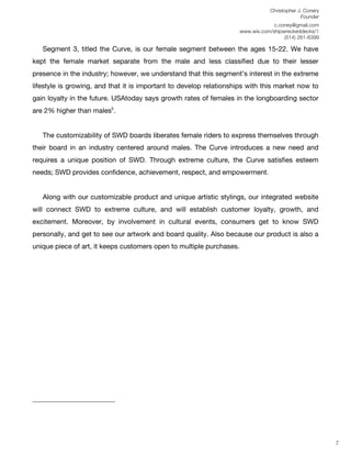 Christopher J. Conery
                                                                                                                                                                                                                                                           Founder
	
                                                                                                                                                                                                                                              c.coney@gmail.com
	
                                                                                                                                                                                                                                 www.wix.com/shipwreckeddecks/1
                                                                                                                                                                                                                                                    (514) 261-6399
	
  
                           Segment 3, titled the Curve, is our female segment between the ages 15-22. We have
kept the female market separate from the male and less classified due to their lesser
presence in the industry; however, we understand that this segment’s interest in the extreme
lifestyle is growing, and that it is important to develop relationships with this market now to
gain loyalty in the future. USAtoday says growth rates of females in the longboarding sector
are 2% higher than males5.


                           The customizability of SWD boards liberates female riders to express themselves through
their board in an industry centered around males. The Curve introduces a new need and
requires a unique position of SWD. Through extreme culture, the Curve satisfies esteem
needs; SWD provides confidence, achievement, respect, and empowerment.


                           Along with our customizable product and unique artistic stylings, our integrated website
will connect SWD to extreme culture, and will establish customer loyalty, growth, and
excitement. Moreover, by involvement in cultural events, consumers get to know SWD
personally, and get to see our artwork and board quality. Also because our product is also a
unique piece of art, it keeps customers open to multiple purchases.




	
  
	
  
	
  



	
  	
  	
  	
  	
  	
  	
  	
  	
  	
  	
  	
  	
  	
  	
  	
  	
  	
  	
  	
  	
  	
  	
  	
  	
  	
  	
  	
  	
  	
  	
  	
  	
  	
  	
  	
  	
  	
  	
  	
  	
  	
  	
  	
  	
  	
  	
  	
  	
  	
  	
  	
  	
  	
  	
  	
  
	
  
	
  
	
  
                                                                                                                                                                                                                                                                      7
 