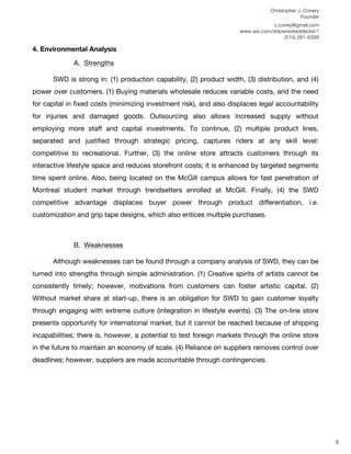Christopher J. Conery
                                                                                             Founder
	
                                                                                c.coney@gmail.com
	
                                                                   www.wix.com/shipwreckeddecks/1
                                                                                      (514) 261-6399
	
  
4. Environmental Analysis

             A. Strengths
	
  
       SWD is strong in: (1) production capability, (2) product width, (3) distribution, and (4)
power over customers. (1) Buying materials wholesale reduces variable costs, and the need
for capital in fixed costs (minimizing investment risk), and also displaces legal accountability
for injuries and damaged goods. Outsourcing also allows increased supply without
employing more staff and capital investments. To continue, (2) multiple product lines,
separated and justified through strategic pricing, captures riders at any skill level:
competitive to recreational. Further, (3) the online store attracts customers through its
interactive lifestyle space and reduces storefront costs; it is enhanced by targeted segments
time spent online. Also, being located on the McGill campus allows for fast penetration of
Montreal student market through trendsetters enrolled at McGill. Finally, (4) the SWD
competitive advantage displaces buyer power through product differentiation, i.e.
customization and grip tape designs, which also entices multiple purchases.



             B. Weaknesses
                	
  
       Although weaknesses can be found through a company analysis of SWD, they can be
turned into strengths through simple administration. (1) Creative spirits of artists cannot be
consistently timely; however, motivations from customers can foster artistic capital. (2)
Without market share at start-up, there is an obligation for SWD to gain customer loyalty
through engaging with extreme culture (integration in lifestyle events). (3) The on-line store
presents opportunity for international market, but it cannot be reached because of shipping
incapabilities; there is, however, a potential to test foreign markets through the online store
in the future to maintain an economy of scale. (4) Reliance on suppliers removes control over
deadlines; however, suppliers are made accountable through contingencies.




	
  
	
  
	
  
                                                                                                        8
 