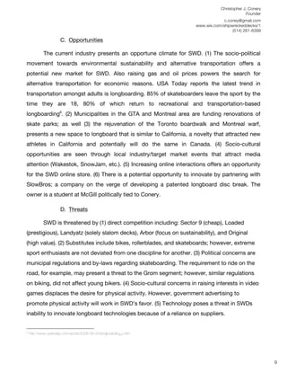Christopher J. Conery
                                                                                                                                                                                                                                                           Founder
	
                                                                                                                                                                                                                                              c.coney@gmail.com
	
                                                                                                                                                                                                                                 www.wix.com/shipwreckeddecks/1
                                                                                                                                                                                                                                                    (514) 261-6399
	
  
                                                            C. Opportunities
                                                               	
  
                                                      The current industry presents an opportune climate for SWD. (1) The socio-political
movement towards environmental sustainability and alternative transportation offers a
potential new market for SWD. Also raising gas and oil prices powers the search for
alternative transportation for economic reasons. USA Today reports the latest trend in
transportation amongst adults is longboarding. 85% of skateboarders leave the sport by the
time they are 18, 80% of which return to recreational and transportation-based
longboarding6. (2) Municipalities in the GTA and Montreal area are funding renovations of
skate parks; as well (3) the rejuvenation of the Toronto boardwalk and Montreal warf,
presents a new space to longboard that is similar to California, a novelty that attracted new
athletes in California and potentially will do the same in Canada. (4) Socio-cultural
opportunities are seen through local industry/target market events that attract media
attention (Wakestok, SnowJam, etc.). (5) Increasing online interactions offers an opportunity
for the SWD online store. (6) There is a potential opportunity to innovate by partnering with
SlowBros; a company on the verge of developing a patented longboard disc break. The
owner is a student at McGill politically tied to Conery.

                                                           D. Threats
                                                               	
  
                                                      SWD is threatened by (1) direct competition including: Sector 9 (cheap), Loaded
(prestigious), Landyatz (solely slalom decks), Arbor (focus on sustainability), and Original
(high value). (2) Substitutes include bikes, rollerblades, and skateboards; however, extreme
sport enthusiasts are not deviated from one discipline for another. (3) Political concerns are
municipal regulations and by-laws regarding skateboarding. The requirement to ride on the
road, for example, may present a threat to the Grom segment; however, similar regulations
on biking, did not affect young bikers. (4) Socio-cultural concerns in raising interests in video
games displaces the desire for physical activity. However, government advertising to
promote physical activity will work in SWD’s favor. (5) Technology poses a threat in SWDs
inability to innovate longboard technologies because of a reliance on suppliers.

	
  	
  	
  	
  	
  	
  	
  	
  	
  	
  	
  	
  	
  	
  	
  	
  	
  	
  	
  	
  	
  	
  	
  	
  	
  	
  	
  	
  	
  	
  	
  	
  	
  	
  	
  	
  	
  	
  	
  	
  	
  	
  	
  	
  	
  	
  	
  	
  	
  	
  	
  	
  	
  	
  	
  	
  
6
       http://www.usatoday.com/sports/2006-06-20-longboarding_x.htm
	
  
	
  
	
  
                                                                                                                                                                                                                                                                      9
 