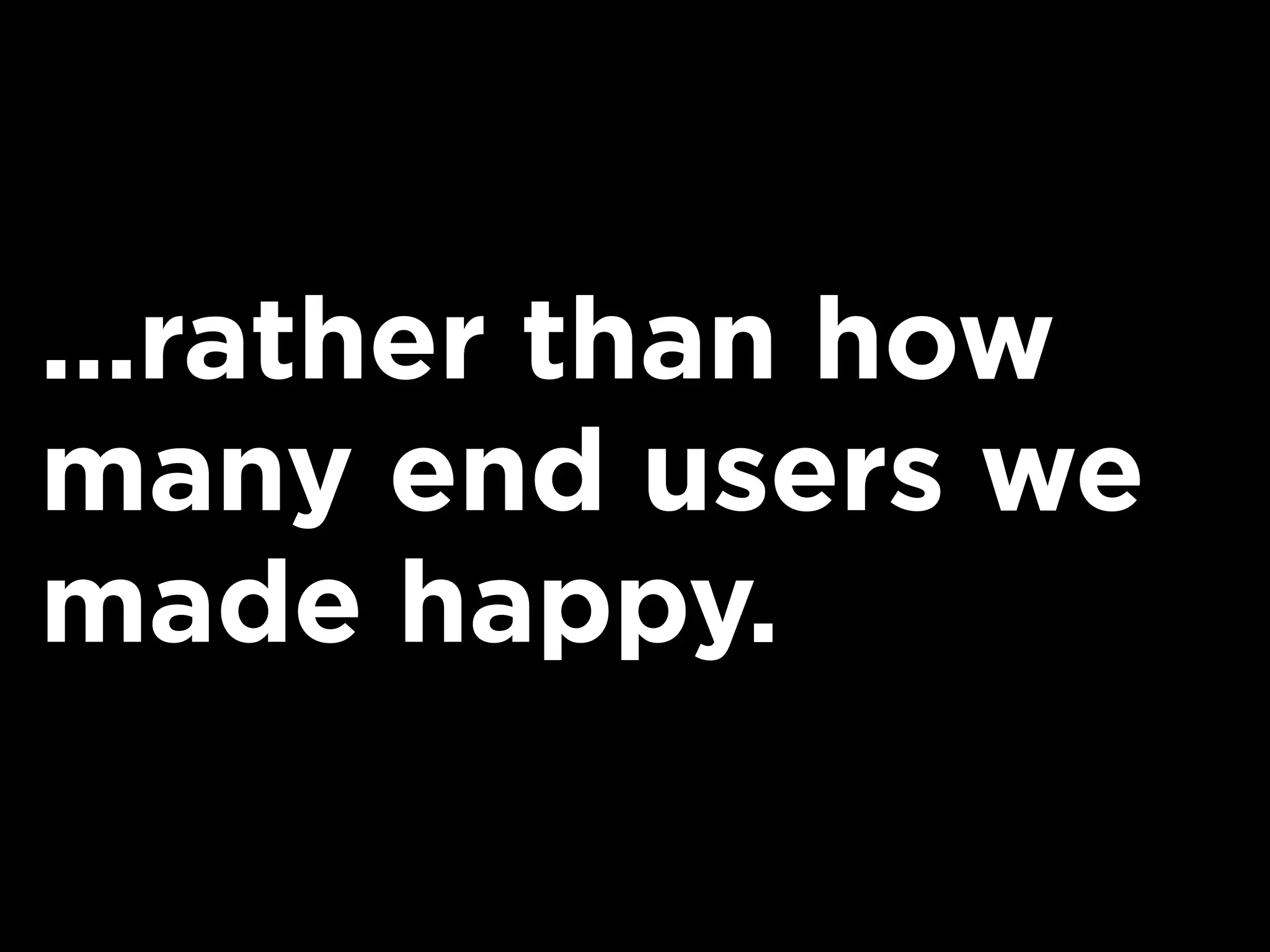 ...rather than how
many end users we
made happy.
 
