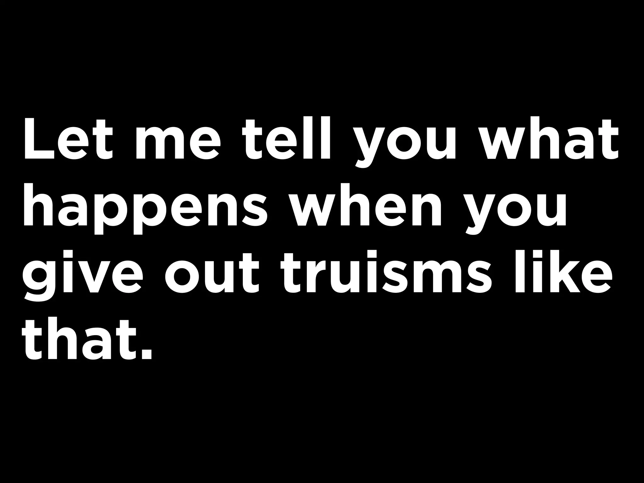 Let me tell you what
happens when you
give out truisms like
that.
 