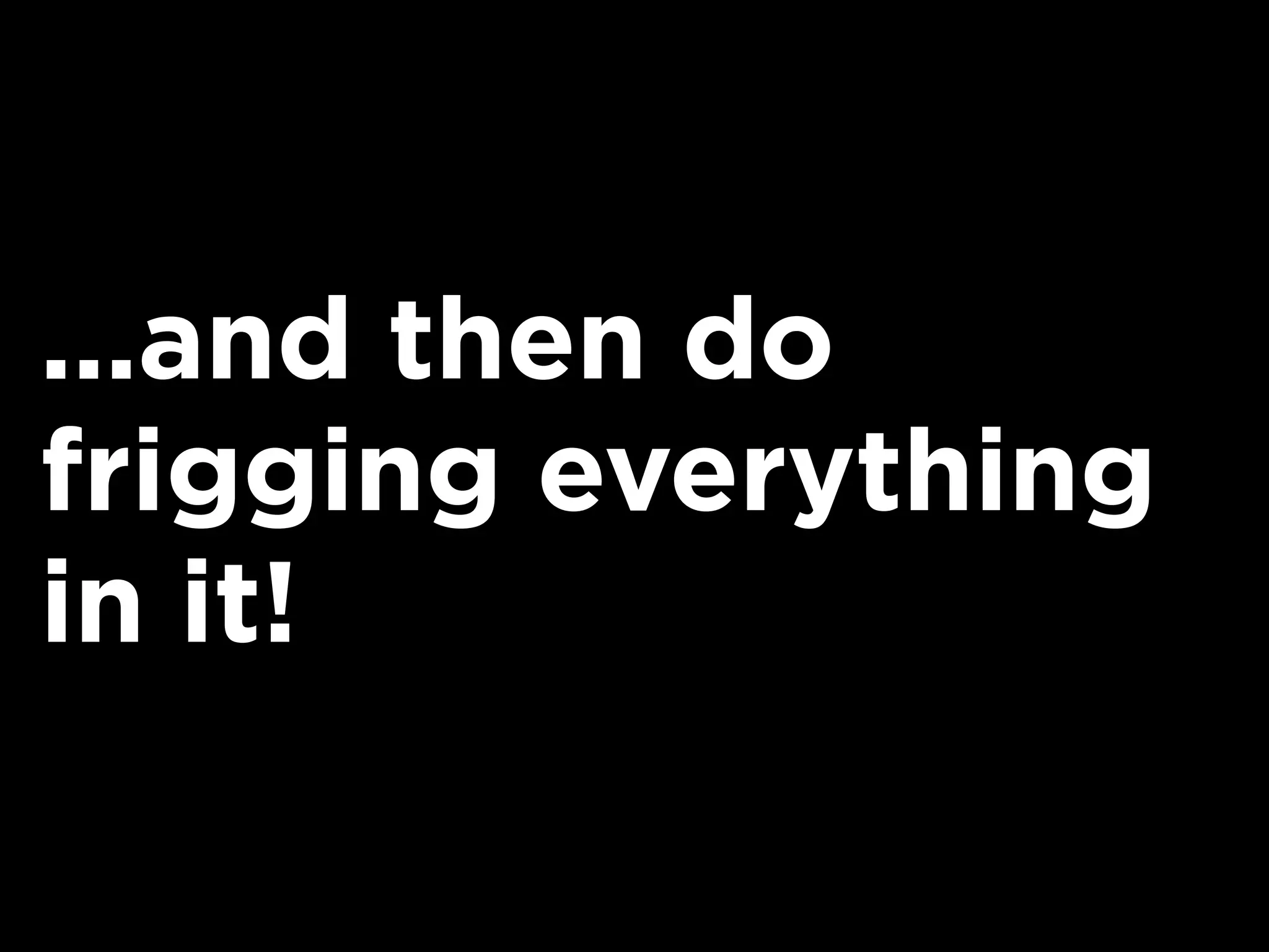 ...and then do
frigging everything
in it!
 