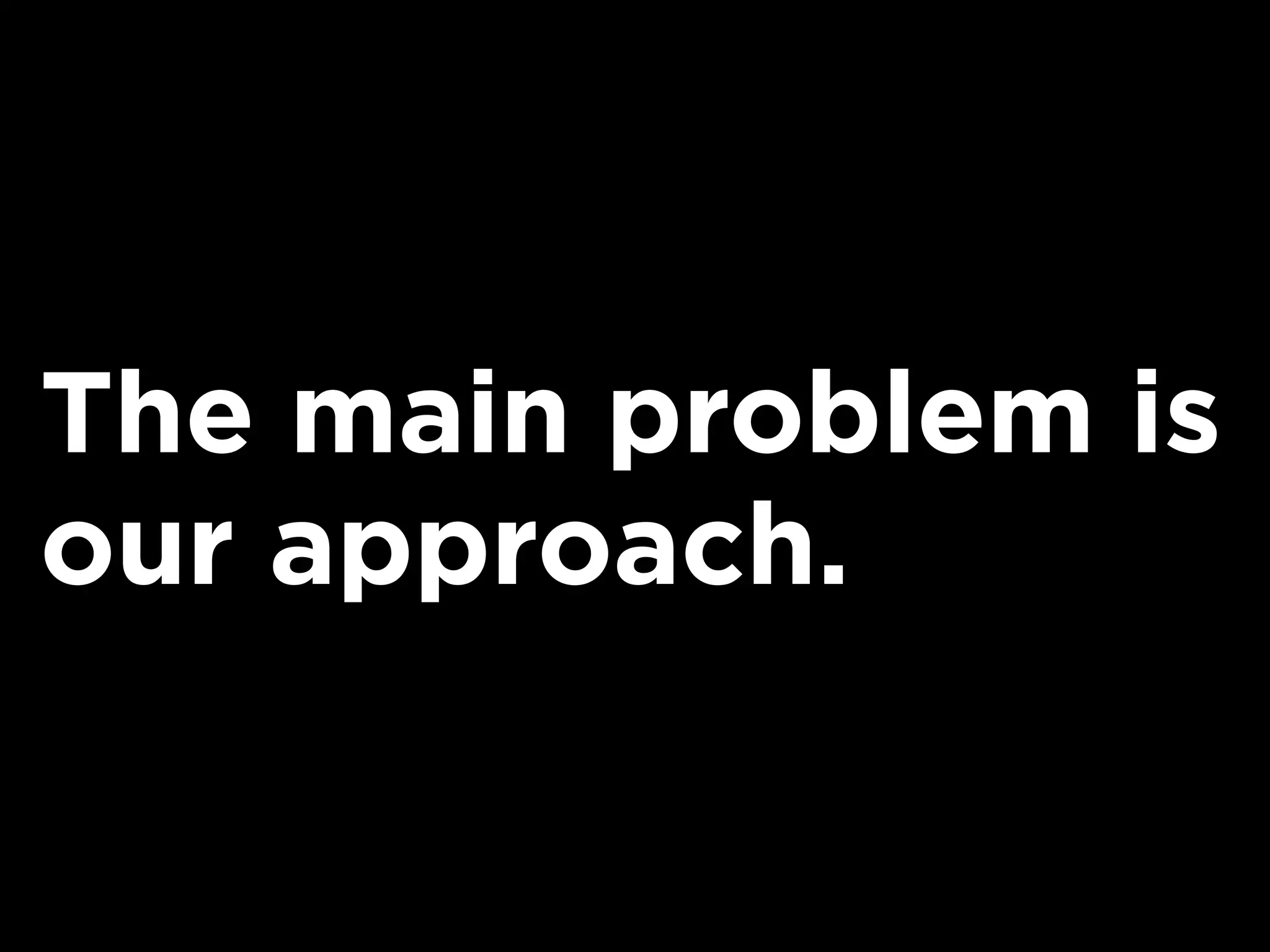 The main problem is
our approach.
 