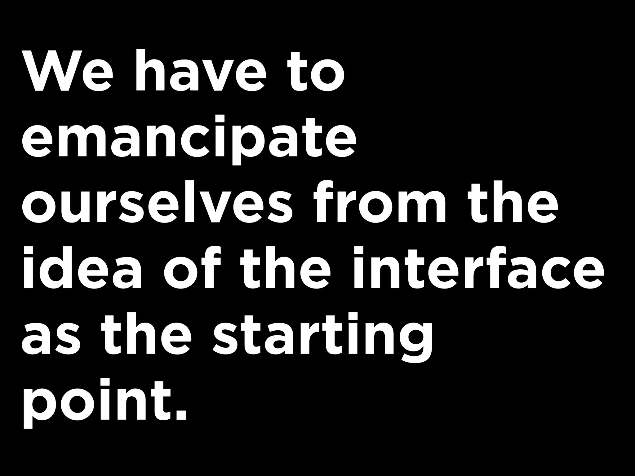 We have to
emancipate
ourselves from the
idea of the interface
as the starting
point.
 