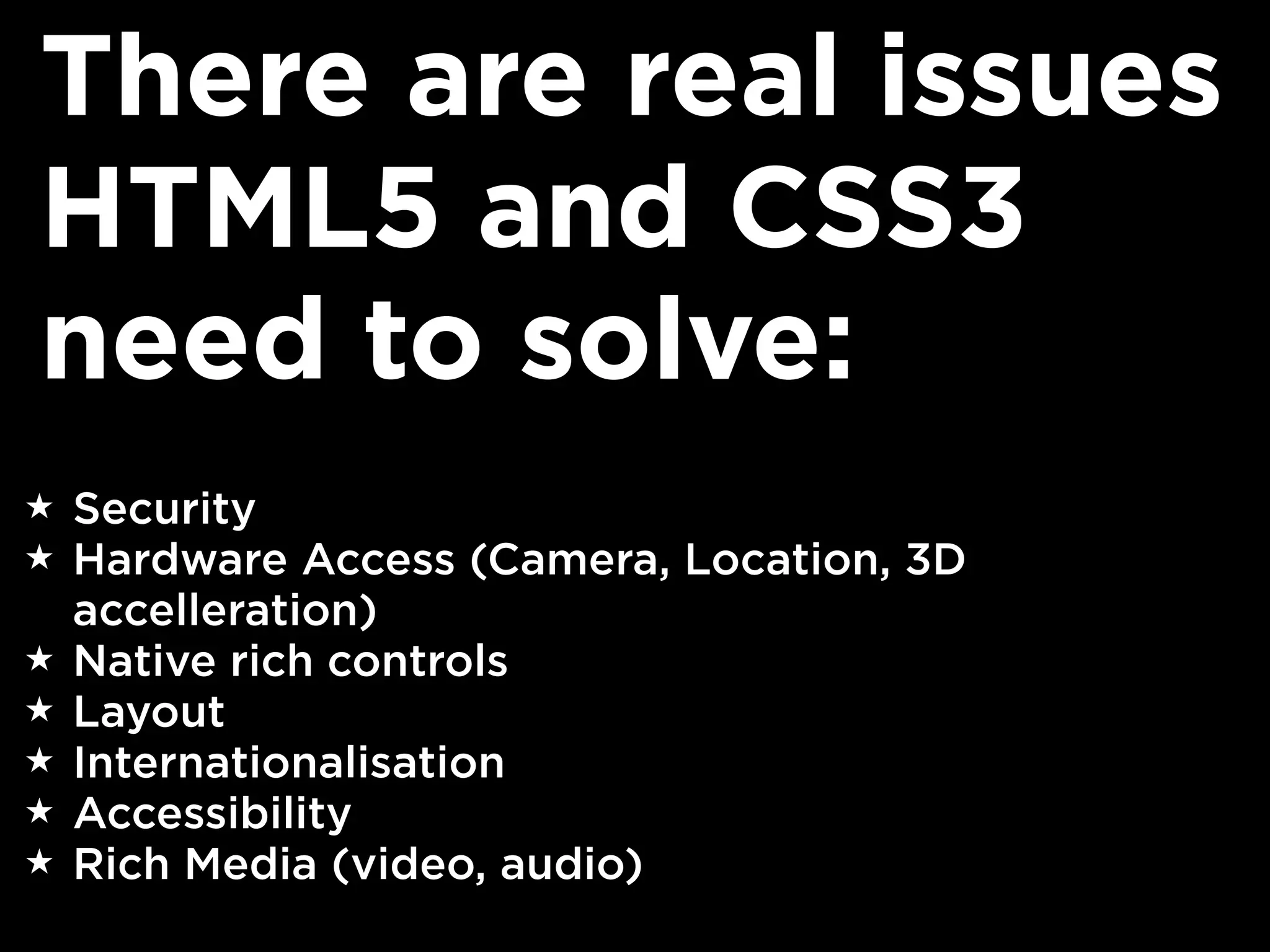 There are real issues
HTML5 and CSS3
need to solve:
★   Security
★   Hardware Access (Camera, Location, 3D
    accelleration)
★   Native rich controls
★   Layout
★   Internationalisation
★   Accessibility
★   Rich Media (video, audio)
 