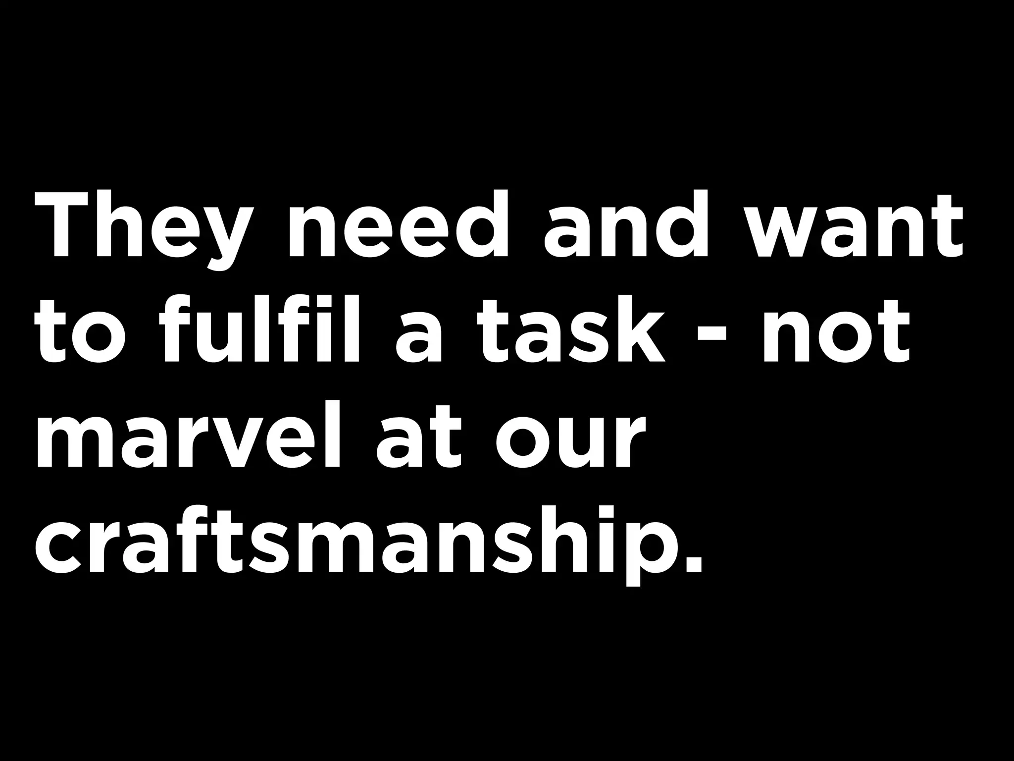 They need and want
to fulfil a task - not
marvel at our
craftsmanship.
 