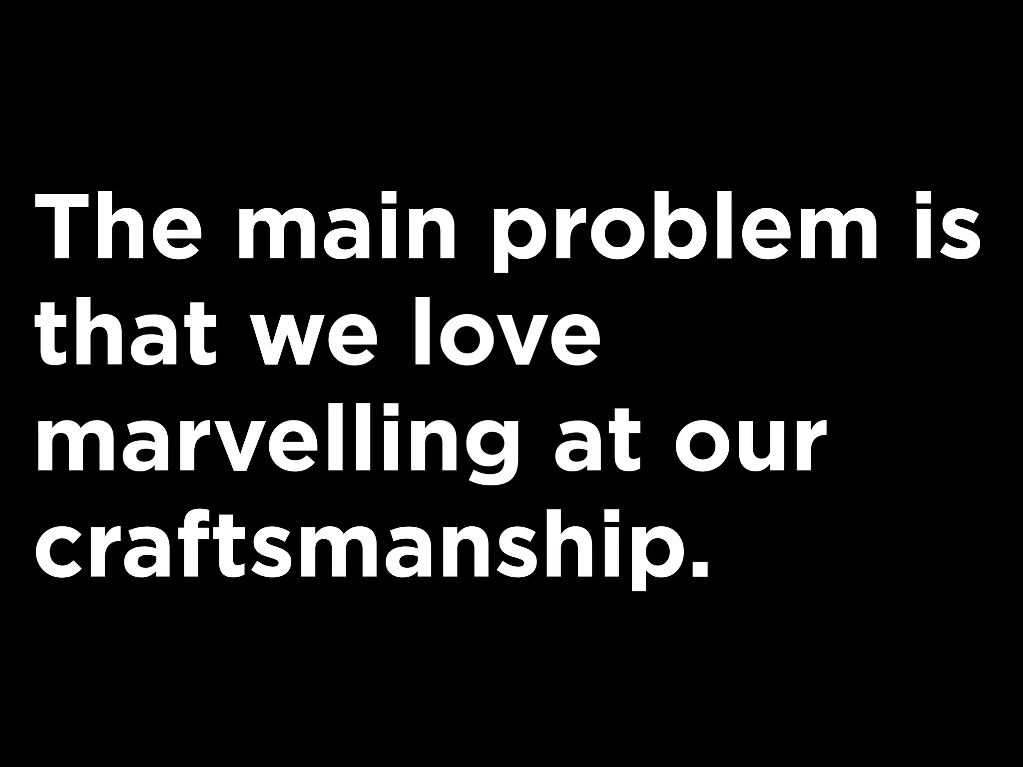 The main problem is
that we love
marvelling at our
craftsmanship.
 