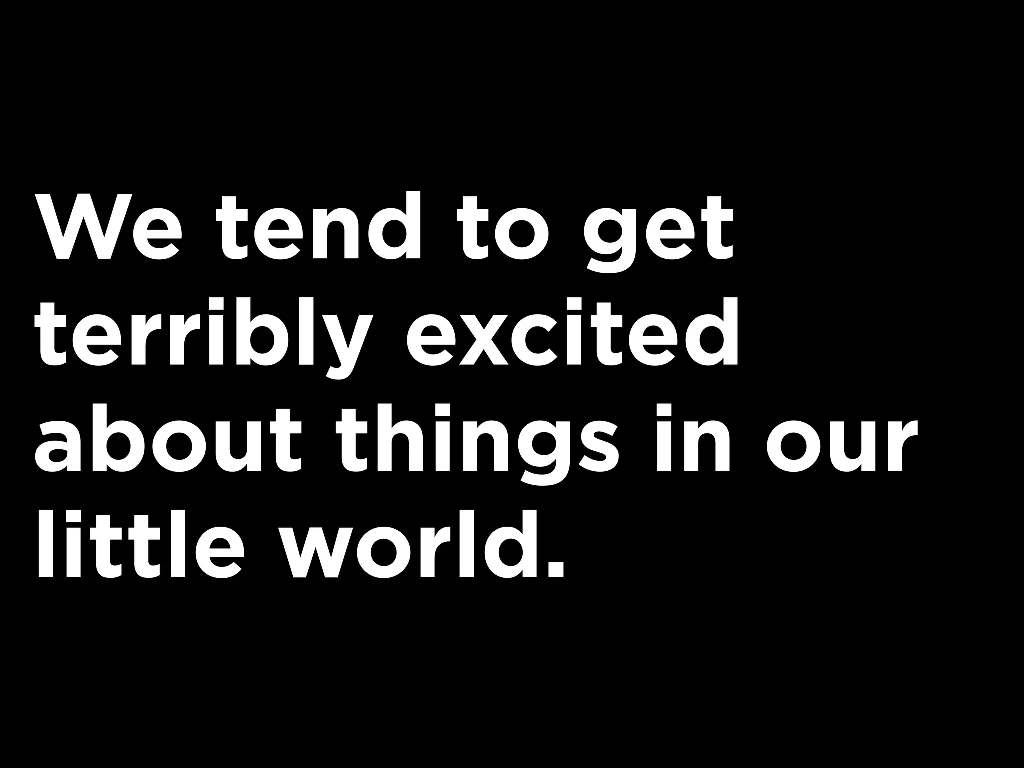 We tend to get
terribly excited
about things in our
little world.
 