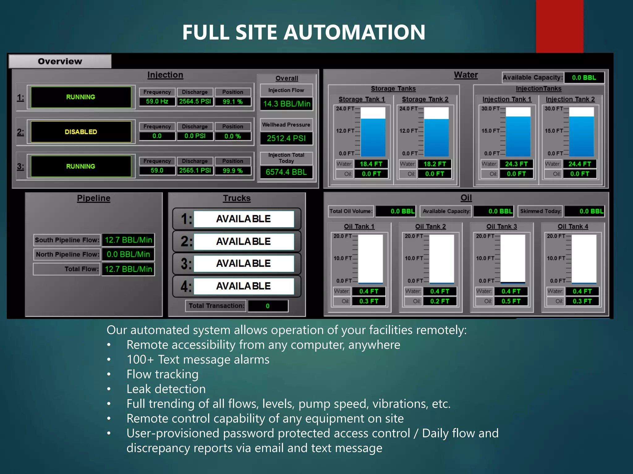 Our automated system allows operation of your facilities remotely:
• Remote accessibility from any computer, anywhere
• 100+ Text message alarms
• Flow tracking
• Leak detection
• Full trending of all flows, levels, pump speed, vibrations, etc.
• Remote control capability of any equipment on site
• User-provisioned password protected access control / Daily flow and
discrepancy reports via email and text message
FULL SITE AUTOMATION
 