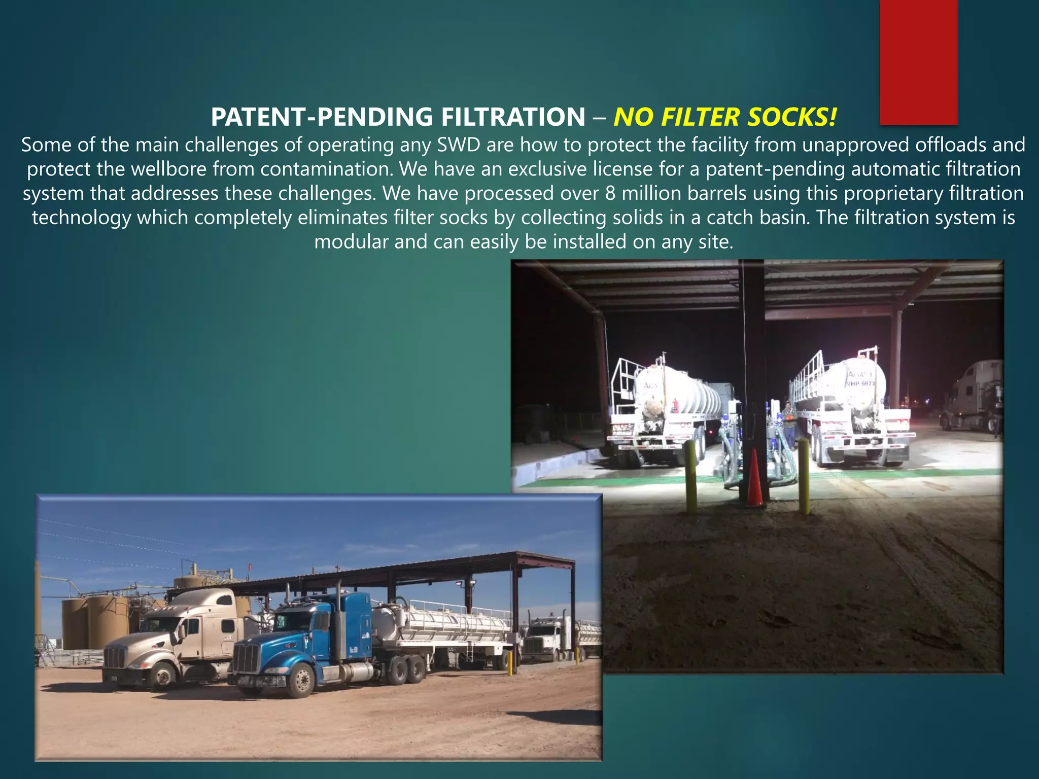 PATENT-PENDING FILTRATION – NO FILTER SOCKS!
Some of the main challenges of operating any SWD are how to protect the facility from unapproved offloads and
protect the wellbore from contamination. We have an exclusive license for a patent-pending automatic filtration
system that addresses these challenges. We have processed over 8 million barrels using this proprietary filtration
technology which completely eliminates filter socks by collecting solids in a catch basin. The filtration system is
modular and can easily be installed on any site.
 