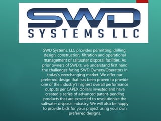 .
SWD Systems, LLC provides permitting, drilling,
design, construction, filtration and operational
management of saltwater disposal facilities. As
prior owners of SWD's, we understand first hand
the challenges facing SWD Owners/Operators in
today's everchanging market. We offer our
preferred design that has been proven to provide
one of the industry's highest overall performance
outputs per CAPEX dollars invested and have
created a series of advanced patent-pending
products that are expected to revolutionize the
saltwater disposal industry. We will also be happy
to provide bids for your project using your own
preferred designs.
 