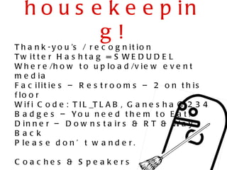 h o u s e k e e p in
           g!
T h a n k - y o u ’s / r e c o g n i t i o n
T w it t e r H a s h t a g = S W E D U D E L
W h e r e /h o w t o u p l o a d /v i e w e v e n t
m e d ia
F a c ilit ie s – R e s t r o o m s – 2 o n t h is
f lo o r
W i f i C o d e : T I L _T L A B , G a n e s h a @ 2 3 4
                                                  1
B a d g e s – Yo u n e e d t h e m t o E a t !
D in n e r – D o w n s t a ir s & R T & W a y
B ac k
P le a s e d o n ’ t w a n d e r .

C oac he s & S pe ake rs
 