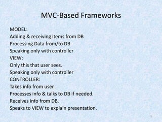 MVC-Based Frameworks
MODEL:
Adding & receiving items from DB
Processing Data from/to DB
Speaking only with controller
VIEW:
Only this that user sees.
Speaking only with controller
CONTROLLER:
Takes info from user.
Processes info & talks to DB if needed.
Receives info from DB.
Speaks to VIEW to explain presentation.
12
 