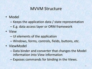 MVVM Structure
• Model
– Keeps the application data / state representation
– E.g. data access layer or ORM framework
• View
– UI elements of the application
– Windows, forms, controls, fields, buttons, etc.
• ViewModel
– Data binder and converter that changes the Model
information into View information
– Exposes commands for binding in the Views.
16
 
